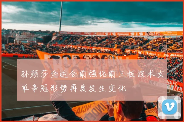 孙颖莎全运会前强化前三板技术女单争冠形势再度发生变化