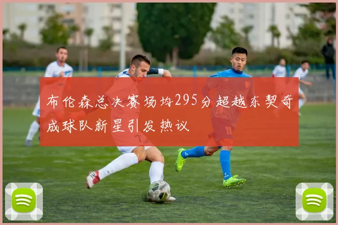 布伦森总决赛场均295分超越东契奇成球队新星引发热议