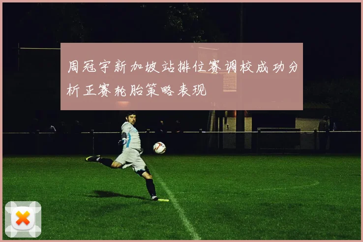 周冠宇新加坡站排位赛调校成功分析正赛轮胎策略表现
