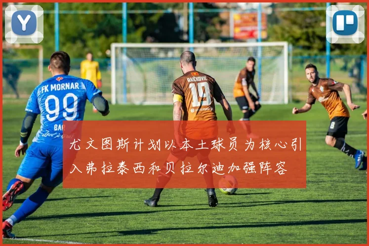 尤文图斯计划以本土球员为核心引入弗拉泰西和贝拉尔迪加强阵容