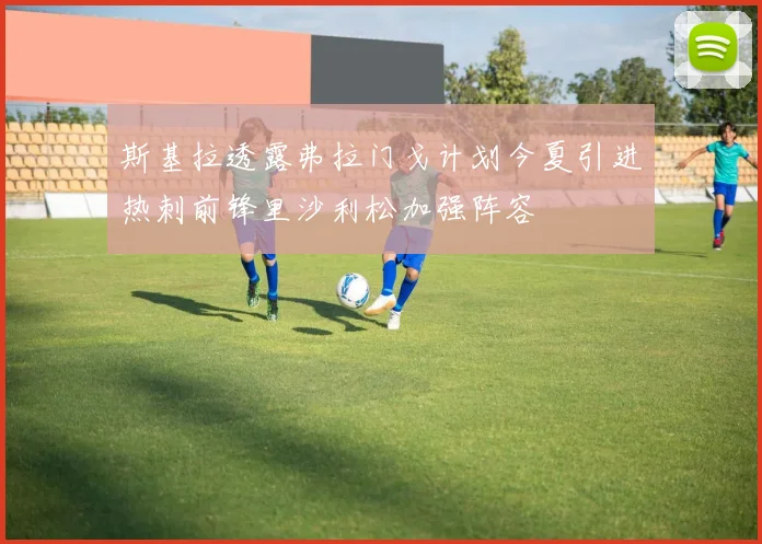 斯基拉透露弗拉门戈计划今夏引进热刺前锋里沙利松加强阵容