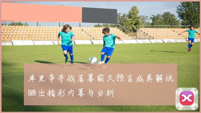 库里争夺战落幕前天预言成真解说晒出精彩内幕与分析