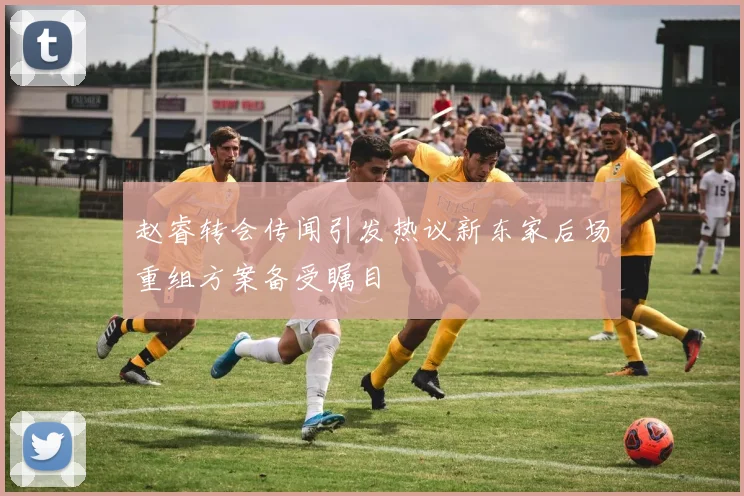 赵睿转会传闻引发热议新东家后场重组方案备受瞩目