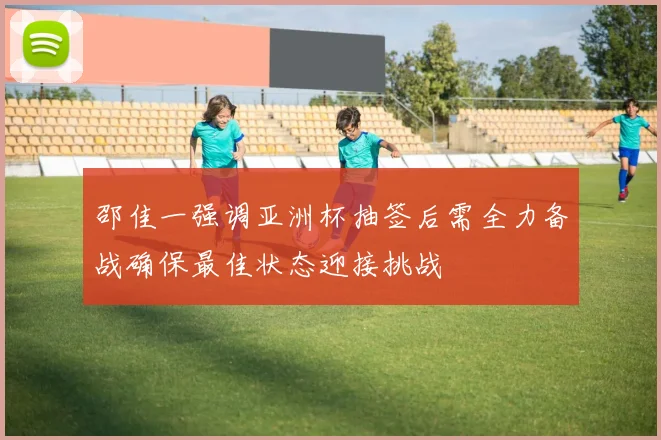 邵佳一强调亚洲杯抽签后需全力备战确保最佳状态迎接挑战