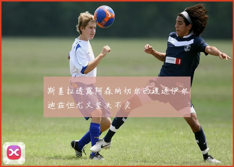 斯基拉透露阿森纳切尔西追逐伊尔迪兹但尤文坚决不卖