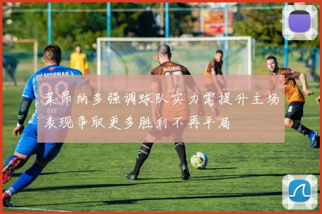 莱昂纳多强调球队实力需提升主场表现争取更多胜利不再平局