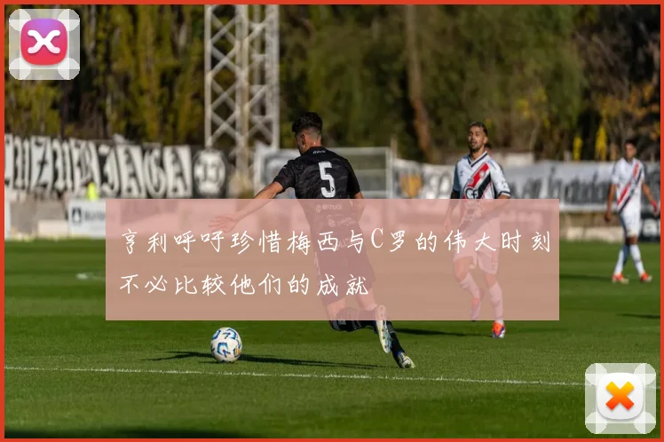 亨利呼吁珍惜梅西与C罗的伟大时刻不必比较他们的成就