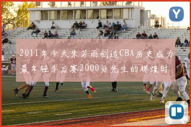 2011年今天朱芳雨创造CBA历史成为最年轻季后赛2000分先生的辉煌时刻