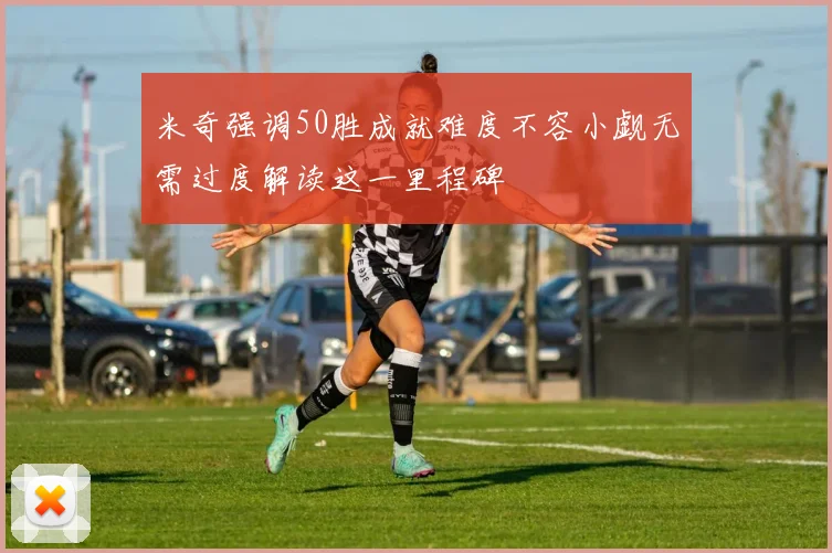 米奇强调50胜成就难度不容小觑无需过度解读这一里程碑