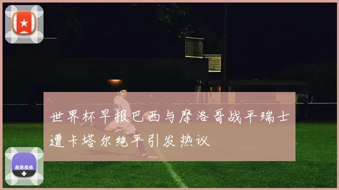世界杯早报巴西与摩洛哥战平瑞士遭卡塔尔绝平引发热议