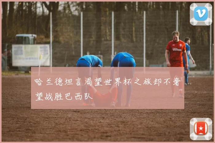 哈兰德坦言渴望世界杯之旅却不奢望战胜巴西队