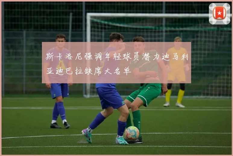 斯卡洛尼强调年轻球员潜力迪马利亚迪巴拉缺席大名单