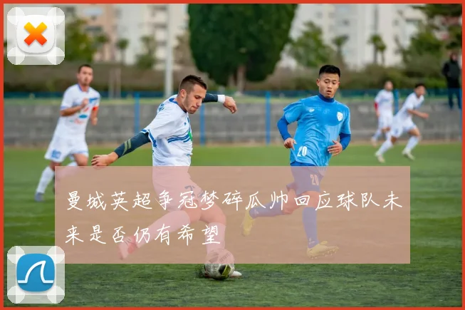 曼城英超争冠梦碎瓜帅回应球队未来是否仍有希望
