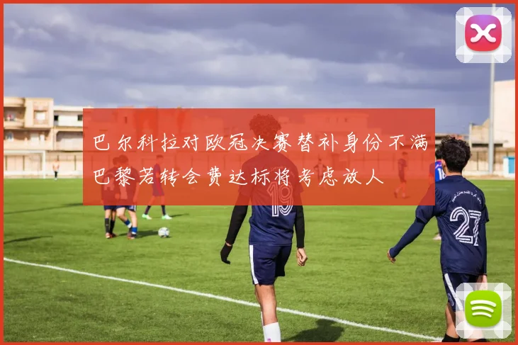 巴尔科拉对欧冠决赛替补身份不满巴黎若转会费达标将考虑放人