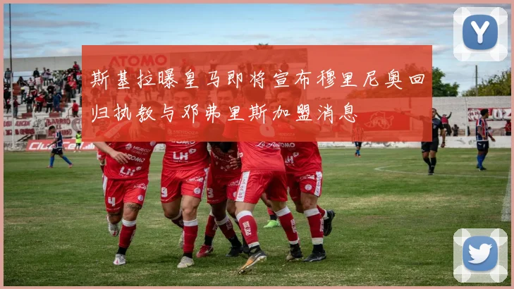 斯基拉曝皇马即将宣布穆里尼奥回归执教与邓弗里斯加盟消息