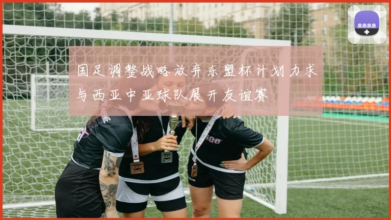 国足调整战略放弃东盟杯计划力求与西亚中亚球队展开友谊赛