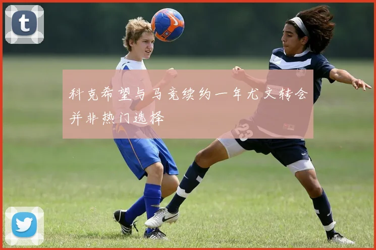 科克希望与马竞续约一年尤文转会并非热门选择