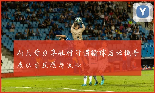 科瓦奇分享独特习惯输球后必换手表以示反思与决心