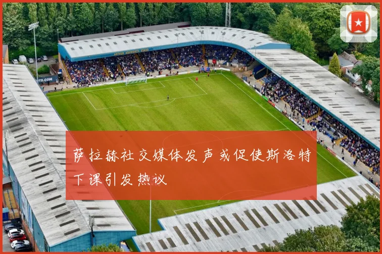 萨拉赫社交媒体发声或促使斯洛特下课引发热议