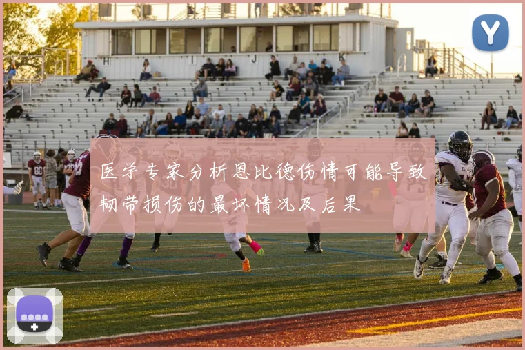 医学专家分析恩比德伤情可能导致韧带损伤的最坏情况及后果