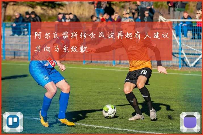 阿尔瓦雷斯转会风波再起有人建议其向马竞致歉