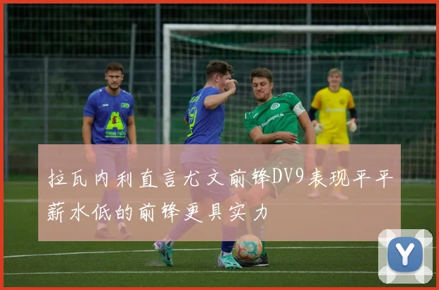 拉瓦内利直言尤文前锋DV9表现平平薪水低的前锋更具实力