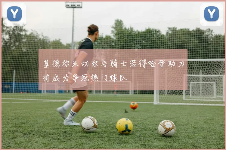 基德称米切尔与骑士若得哈登助力将成为争冠热门球队