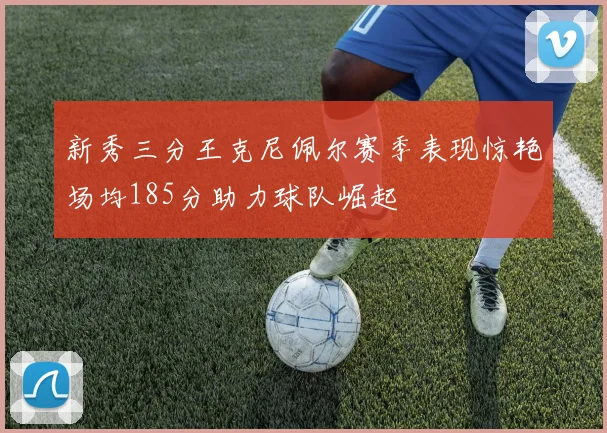 新秀三分王克尼佩尔赛季表现惊艳场均185分助力球队崛起